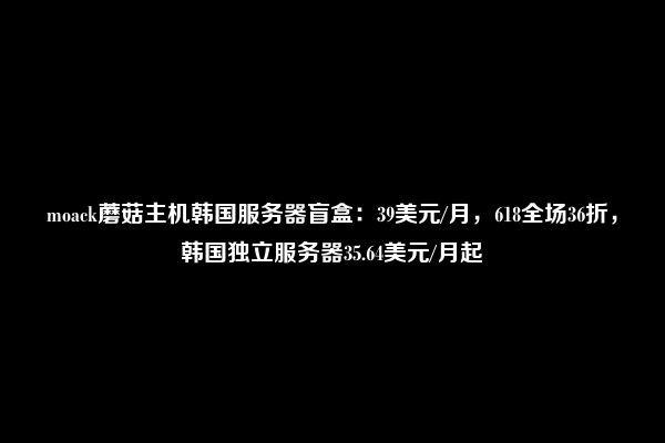 moack蘑菇主机韩国服务器盲盒：39美元/月，618全场36折，韩国独立服务器35.64美元/月起