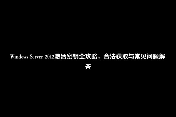 Windows Server 2012激活密钥全攻略，合法获取与常见问题解答