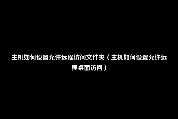 主机如何设置允许远程访问文件夹（主机如何设置允许远程桌面访问）