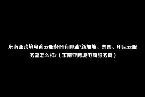 东南亚跨境电商云服务器有哪些?新加坡、泰国、印尼云服务器怎么样?（东南亚跨境电商服务商）