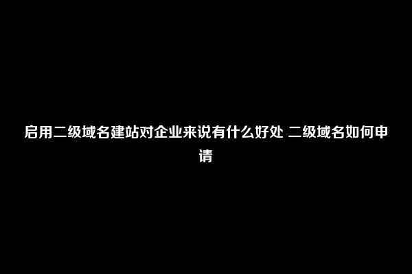 启用二级域名建站对企业来说有什么好处 二级域名如何申请