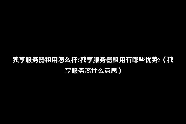 独享服务器租用怎么样?独享服务器租用有哪些优势?（独享服务器什么意思）