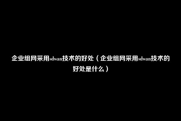 企业组网采用sdwan技术的好处（企业组网采用sdwan技术的好处是什么）