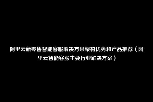 阿里云新零售智能客服解决方案架构优势和产品推荐（阿里云智能客服主要行业解决方案）