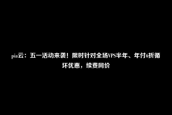 pia云：五一活动来袭！限时针对全场VPS半年、年付6折循坏优惠，续费同价