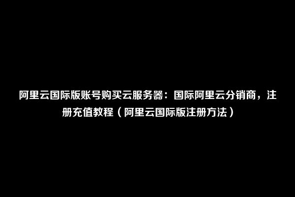 阿里云国际版账号购买云服务器：国际阿里云分销商，注册充值教程（阿里云国际版注册方法）