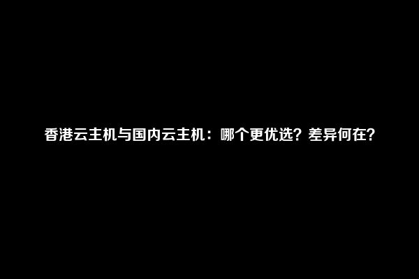 香港云主机与国内云主机：哪个更优选？差异何在？