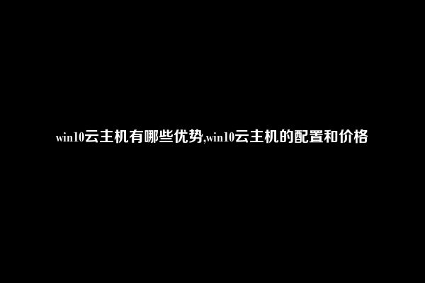 win10云主机有哪些优势,win10云主机的配置和价格