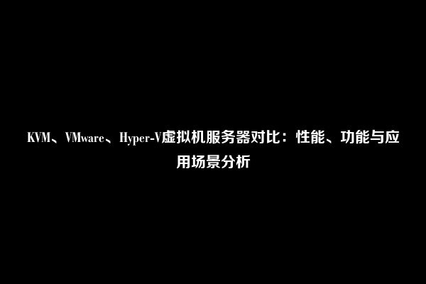 KVM、VMware、Hyper-V虚拟机服务器对比：性能、功能与应用场景分析