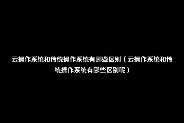 云操作系统和传统操作系统有哪些区别（云操作系统和传统操作系统有哪些区别呢）