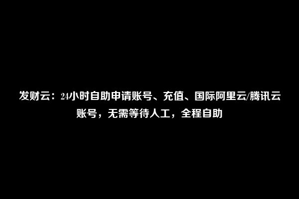 发财云：24小时自助申请账号、充值、国际阿里云/腾讯云账号，无需等待人工，全程自助