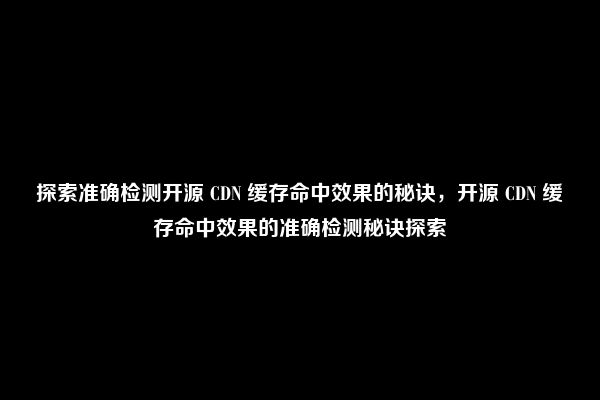 探索准确检测开源 CDN 缓存命中效果的秘诀，开源 CDN 缓存命中效果的准确检测秘诀探索