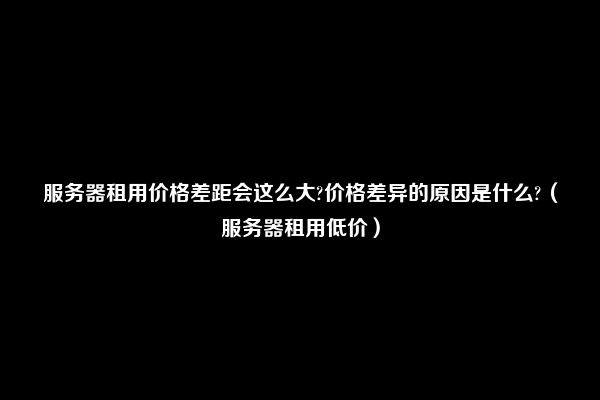 服务器租用价格差距会这么大?价格差异的原因是什么?（服务器租用低价）