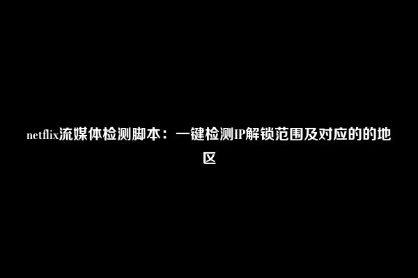 netflix流媒体检测脚本：一键检测IP解锁范围及对应的的地区