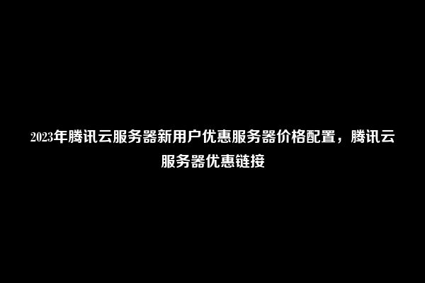 2023年腾讯云服务器新用户优惠服务器价格配置，腾讯云服务器优惠链接