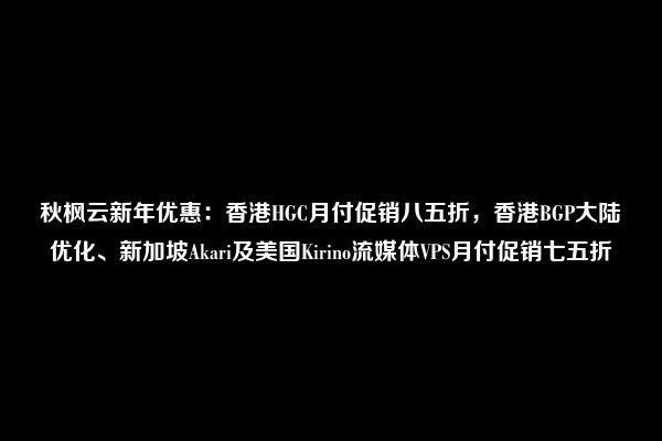 秋枫云新年优惠：香港HGC月付促销八五折，香港BGP大陆优化、新加坡Akari及美国Kirino流媒体VPS月付促销七五折