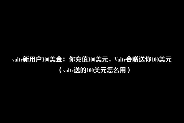 vultr新用户100美金：你充值100美元，Vultr会赠送你100美元（vultr送的100美元怎么用）