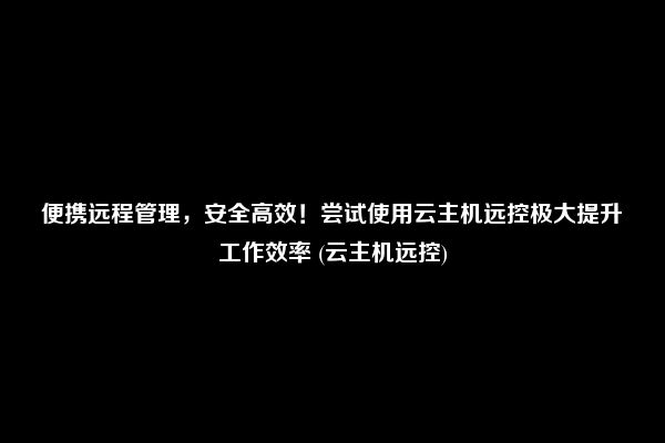 便携远程管理，安全高效！尝试使用云主机远控极大提升工作效率 (云主机远控)