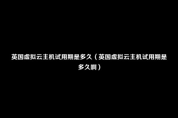 英国虚拟云主机试用期是多久（英国虚拟云主机试用期是多久啊）