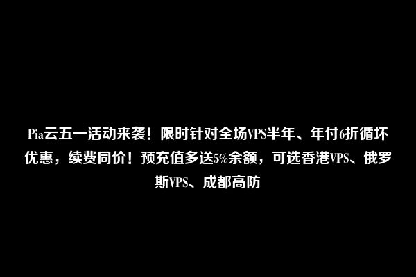 Pia云五一活动来袭！限时针对全场VPS半年、年付6折循坏优惠，续费同价！预充值多送5%余额，可选香港VPS、俄罗斯VPS、成都高防