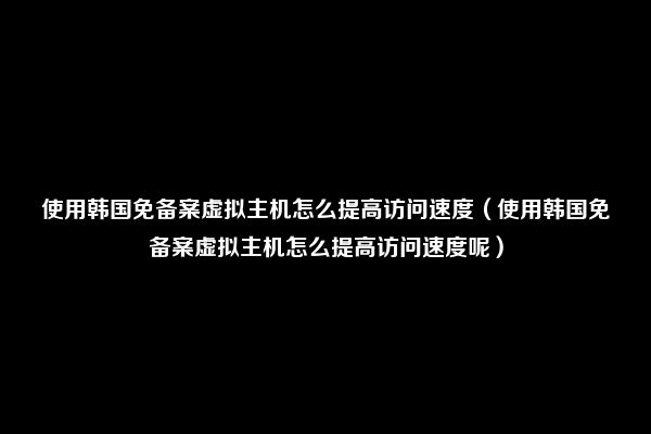 使用韩国免备案虚拟主机怎么提高访问速度（使用韩国免备案虚拟主机怎么提高访问速度呢）