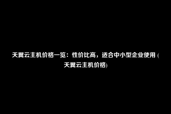 天翼云主机价格一览：性价比高，适合中小型企业使用 (天翼云主机价格)