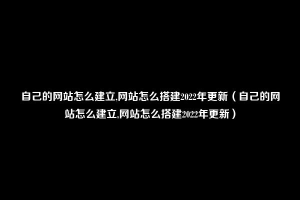 自己的网站怎么建立,网站怎么搭建2022年更新（自己的网站怎么建立,网站怎么搭建2022年更新）