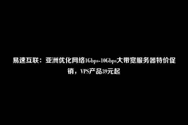 易速互联：亚洲优化网络1Gbps-10Gbps大带宽服务器特价促销，VPS产品39元起