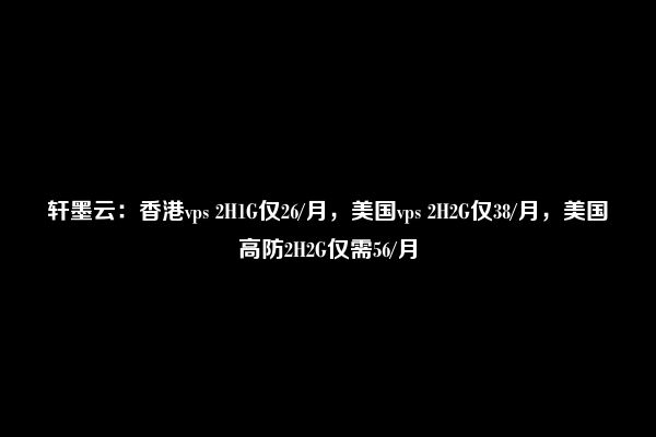 轩墨云：香港vps 2H1G仅26/月，美国vps 2H2G仅38/月，美国高防2H2G仅需56/月