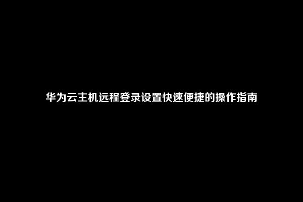 华为云主机远程登录设置快速便捷的操作指南