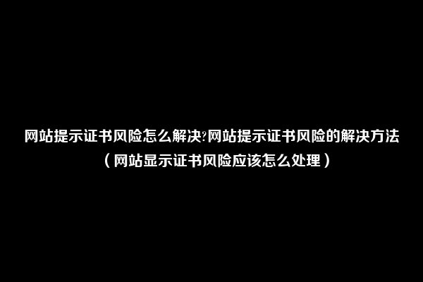 网站提示证书风险怎么解决?网站提示证书风险的解决方法（网站显示证书风险应该怎么处理）