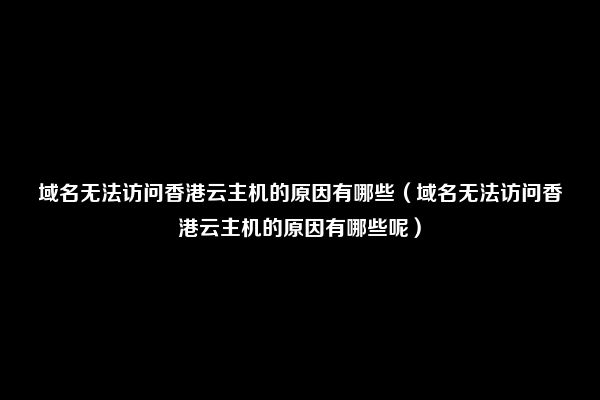 域名无法访问香港云主机的原因有哪些（域名无法访问香港云主机的原因有哪些呢）