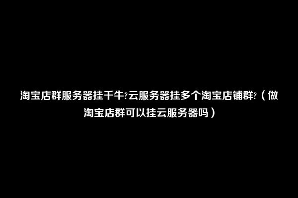 淘宝店群服务器挂千牛?云服务器挂多个淘宝店铺群?（做淘宝店群可以挂云服务器吗）