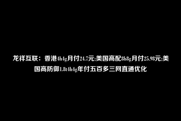 龙祥互联：香港4h4g月付24.7元;美国高配8h8g月付25.98元;美国高防御1.8t4h4g年付五百多三网直通优化