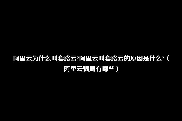 阿里云为什么叫套路云?阿里云叫套路云的原因是什么?（阿里云骗局有哪些）