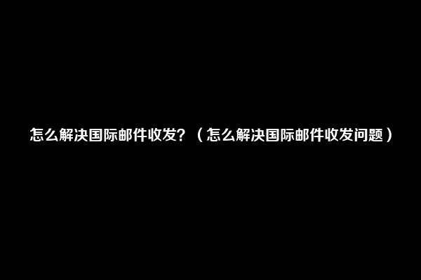 怎么解决国际邮件收发？（怎么解决国际邮件收发问题）