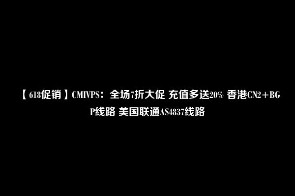 【618促销】CMIVPS：全场7折大促 充值多送20% 香港CN2+BGP线路 美国联通AS4837线路