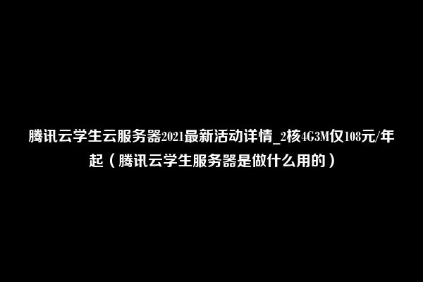 腾讯云学生云服务器2021最新活动详情_2核4G3M仅108元/年起（腾讯云学生服务器是做什么用的）