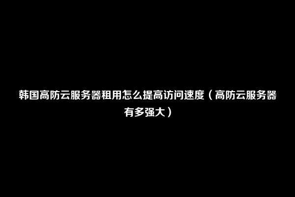 韩国高防云服务器租用怎么提高访问速度（高防云服务器有多强大）