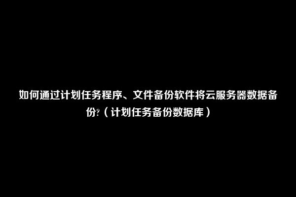 如何通过计划任务程序、文件备份软件将云服务器数据备份?（计划任务备份数据库）