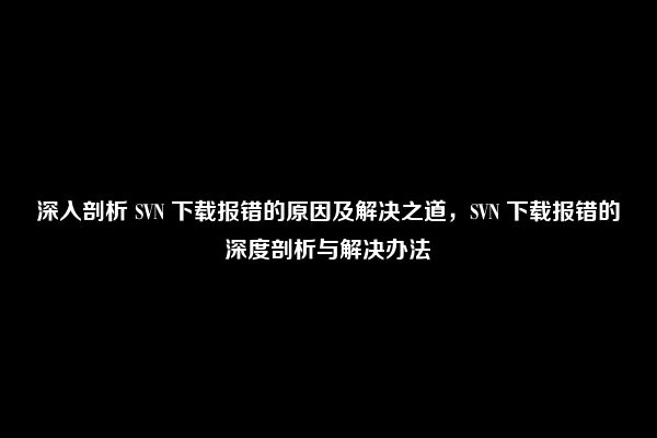 深入剖析 SVN 下载报错的原因及解决之道，SVN 下载报错的深度剖析与解决办法