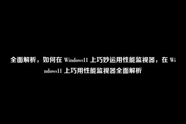 全面解析，如何在 Windows11 上巧妙运用性能监视器，在 Windows11 上巧用性能监视器全面解析