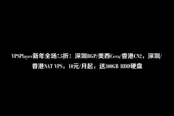 VPSPlayer新年全场7.5折：深圳BGP/美西Cera/香港CN2，深圳/香港NAT VPS，10元/月起，送300GB HDD硬盘