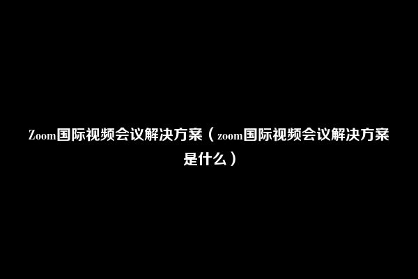 Zoom国际视频会议解决方案（zoom国际视频会议解决方案是什么）