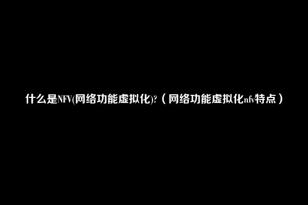 什么是NFV(网络功能虚拟化)?（网络功能虚拟化nfv特点）