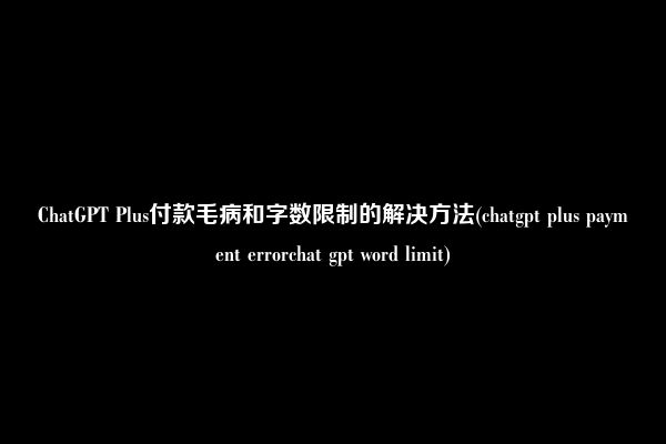 ChatGPT Plus付款毛病和字数限制的解决方法(chatgpt plus payment errorchat gpt word limit)