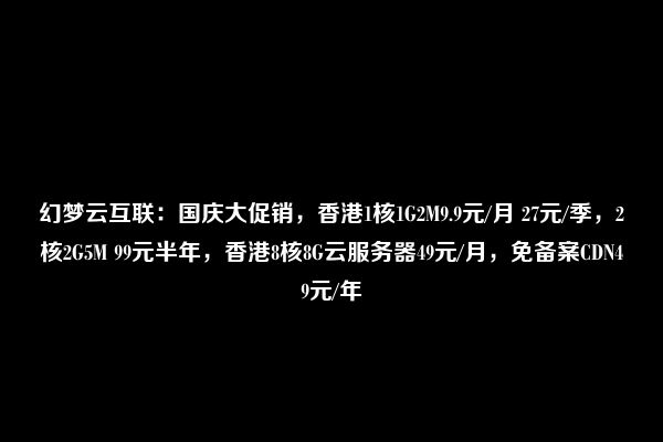 幻梦云互联：国庆大促销，香港1核1G2M9.9元/月 27元/季，2核2G5M 99元半年，香港8核8G云服务器49元/月，免备案CDN49元/年