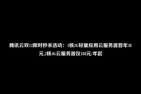 腾讯云双12限时秒杀活动：1核2G轻量应用云服务器首年38元,2核4G云服务器仅188元/年起