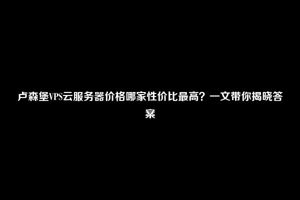 卢森堡VPS云服务器价格哪家性价比最高？一文带你揭晓答案