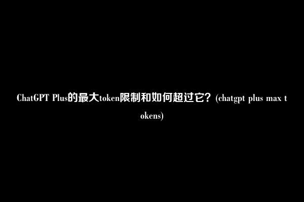 ChatGPT Plus的最大token限制和如何超过它？(chatgpt plus max tokens)
